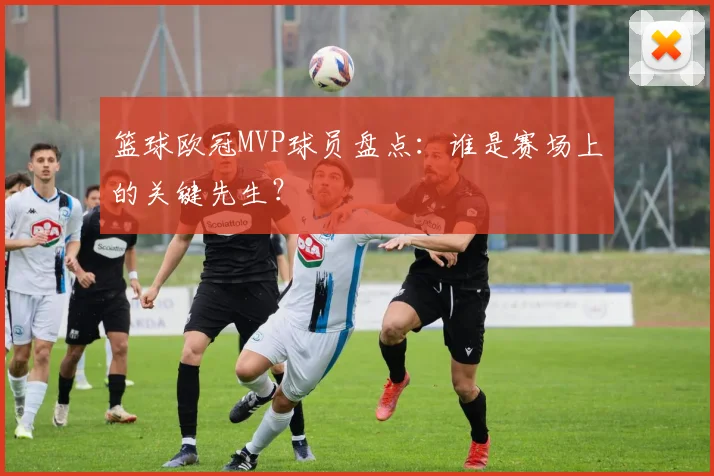 篮球欧冠MVP球员盘点：谁是赛场上的关键先生？