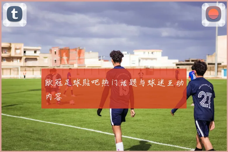 欧冠足球贴吧热门话题与球迷互动内容
